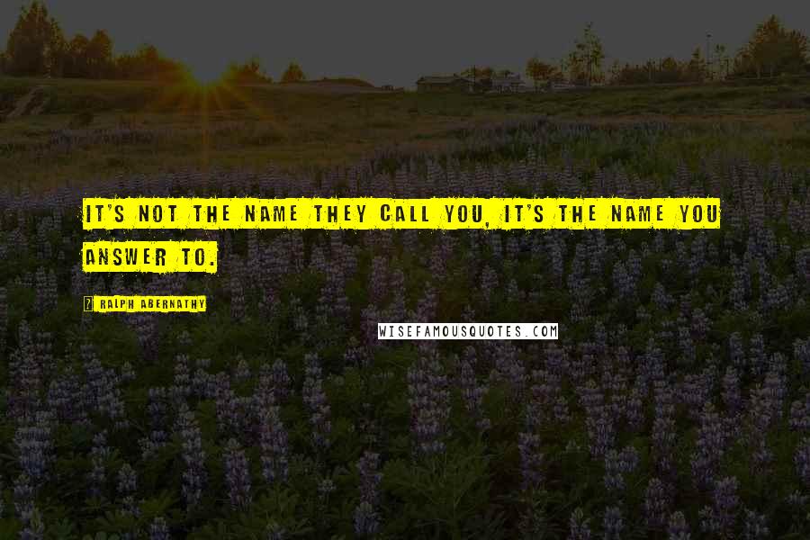 Ralph Abernathy Quotes: It's not the name they call you, it's the name you answer to.