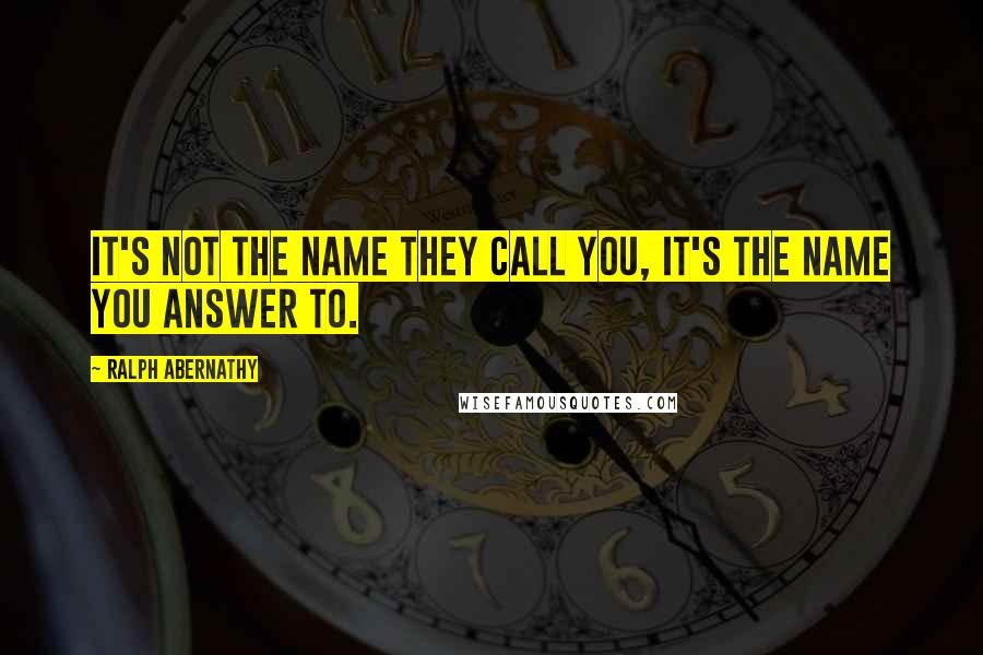 Ralph Abernathy Quotes: It's not the name they call you, it's the name you answer to.