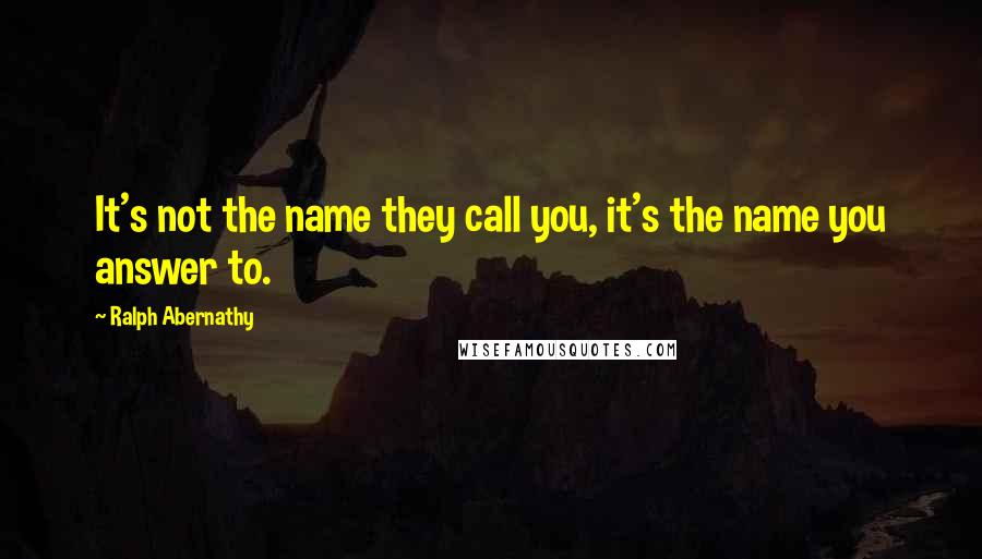 Ralph Abernathy Quotes: It's not the name they call you, it's the name you answer to.