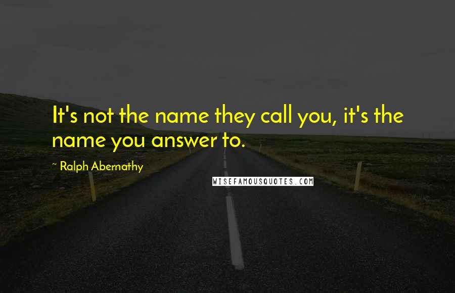 Ralph Abernathy Quotes: It's not the name they call you, it's the name you answer to.