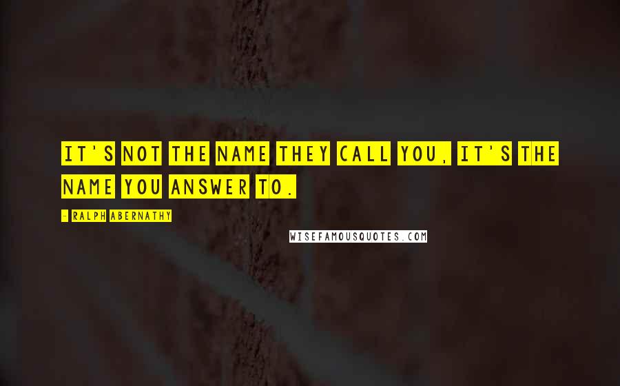 Ralph Abernathy Quotes: It's not the name they call you, it's the name you answer to.