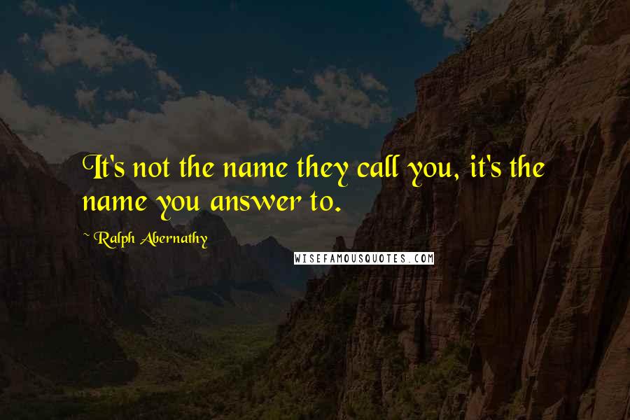 Ralph Abernathy Quotes: It's not the name they call you, it's the name you answer to.