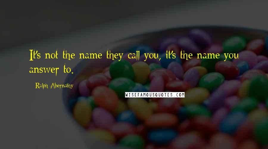 Ralph Abernathy Quotes: It's not the name they call you, it's the name you answer to.