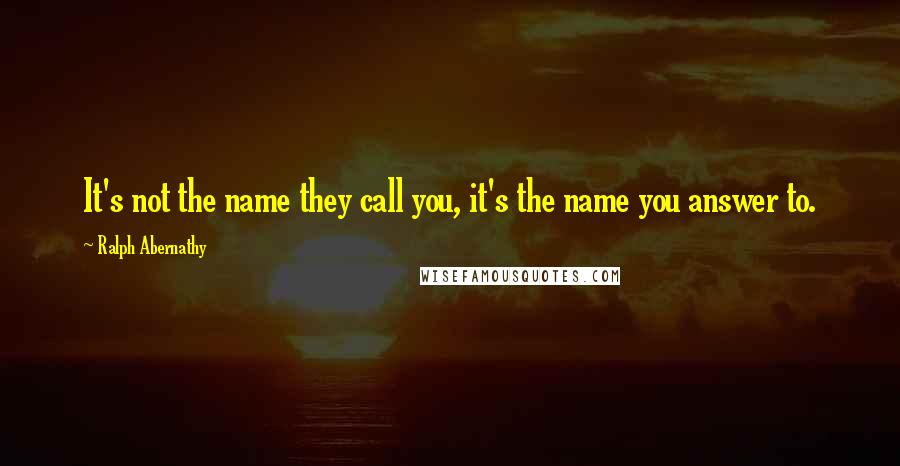 Ralph Abernathy Quotes: It's not the name they call you, it's the name you answer to.