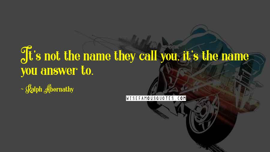 Ralph Abernathy Quotes: It's not the name they call you, it's the name you answer to.