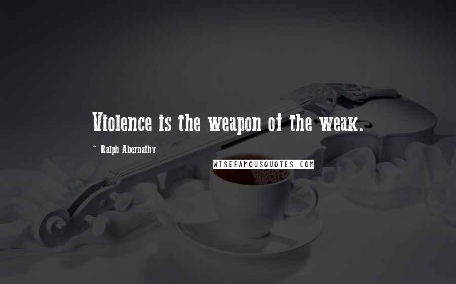 Ralph Abernathy Quotes: Violence is the weapon of the weak.