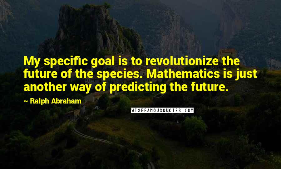 Ralph Abraham Quotes: My specific goal is to revolutionize the future of the species. Mathematics is just another way of predicting the future.