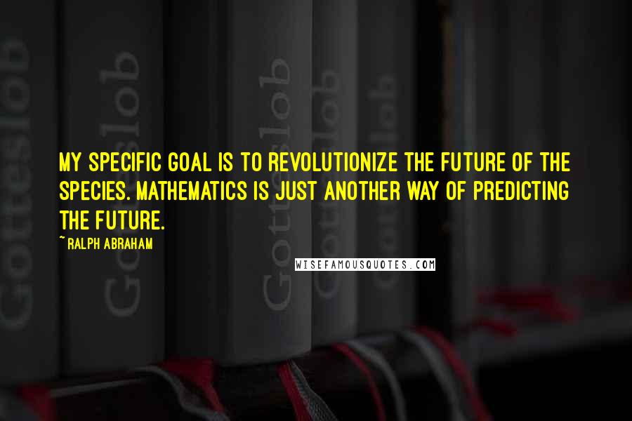 Ralph Abraham Quotes: My specific goal is to revolutionize the future of the species. Mathematics is just another way of predicting the future.