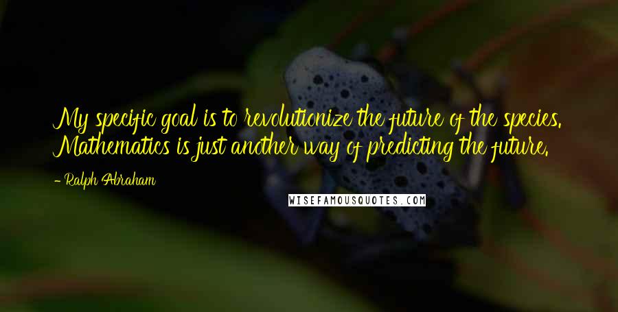 Ralph Abraham Quotes: My specific goal is to revolutionize the future of the species. Mathematics is just another way of predicting the future.