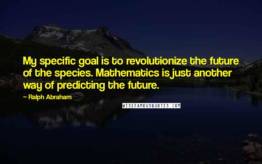 Ralph Abraham Quotes: My specific goal is to revolutionize the future of the species. Mathematics is just another way of predicting the future.