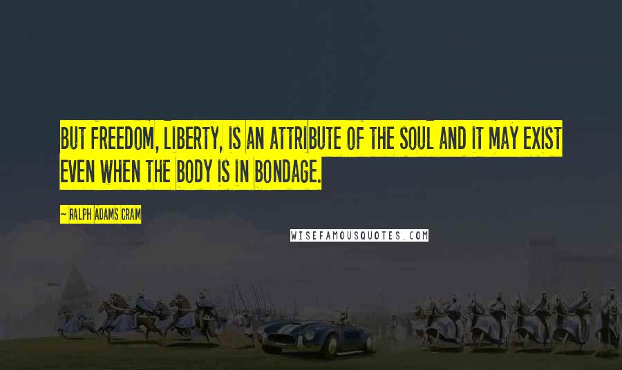 Ralph Adams Cram Quotes: But freedom, liberty, is an attribute of the soul and it may exist even when the body is in bondage.