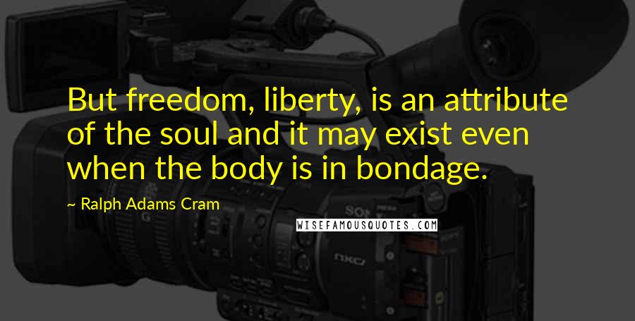 Ralph Adams Cram Quotes: But freedom, liberty, is an attribute of the soul and it may exist even when the body is in bondage.