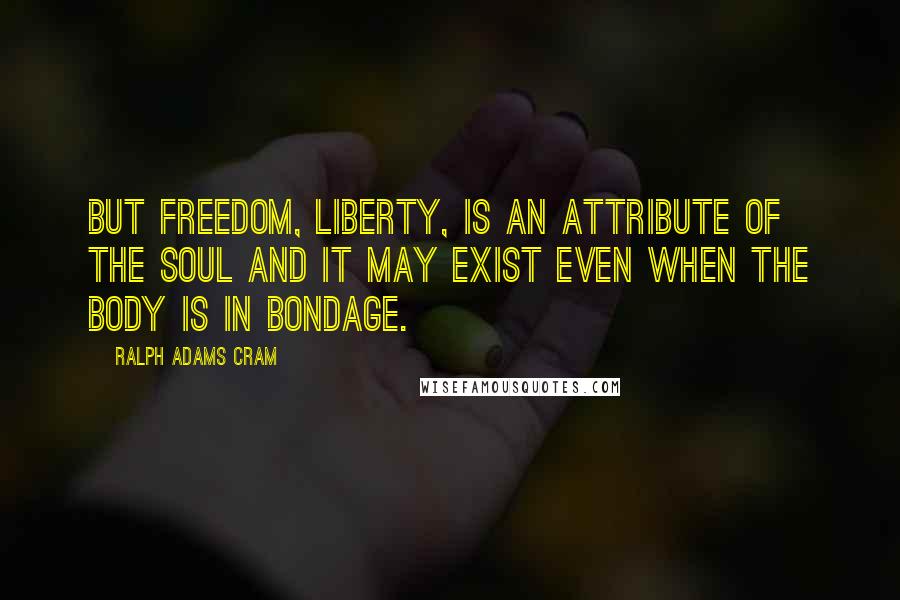 Ralph Adams Cram Quotes: But freedom, liberty, is an attribute of the soul and it may exist even when the body is in bondage.