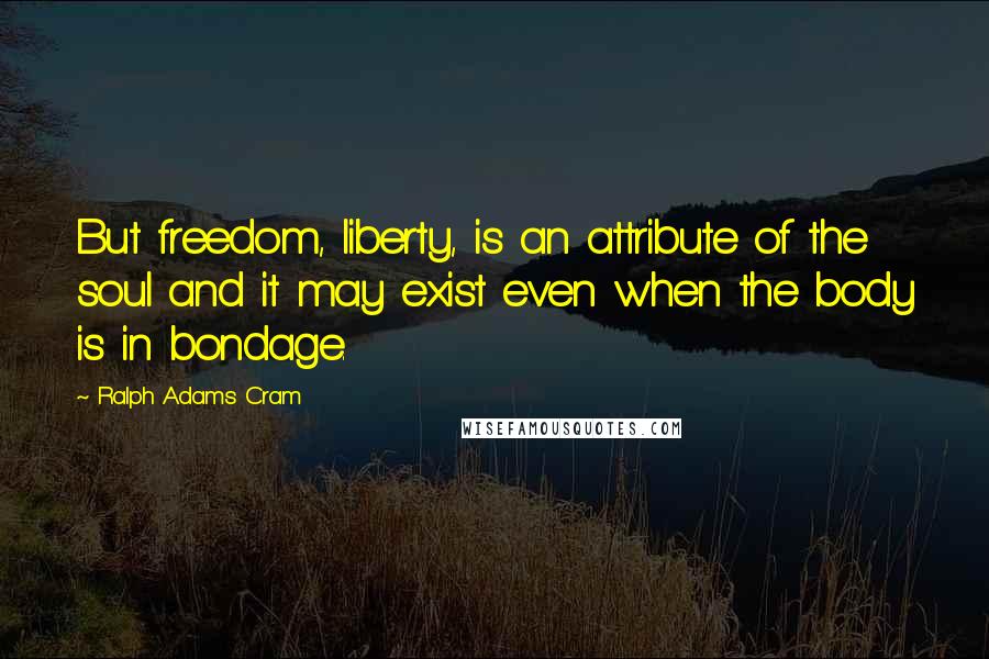 Ralph Adams Cram Quotes: But freedom, liberty, is an attribute of the soul and it may exist even when the body is in bondage.