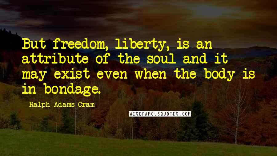 Ralph Adams Cram Quotes: But freedom, liberty, is an attribute of the soul and it may exist even when the body is in bondage.