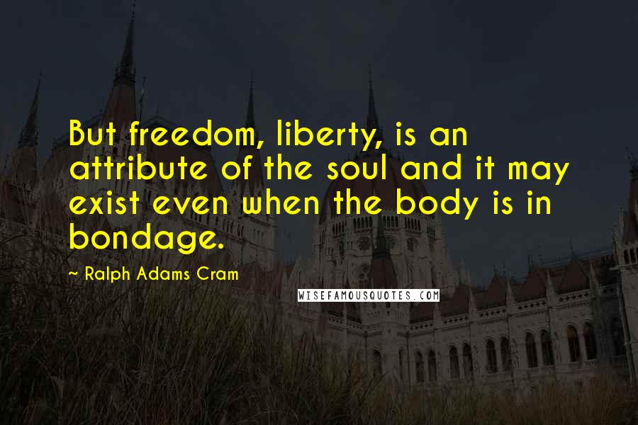 Ralph Adams Cram Quotes: But freedom, liberty, is an attribute of the soul and it may exist even when the body is in bondage.