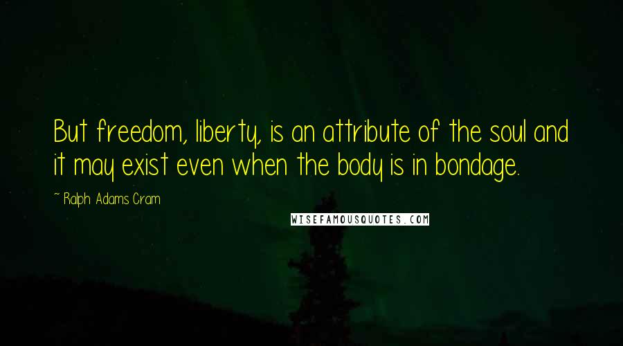 Ralph Adams Cram Quotes: But freedom, liberty, is an attribute of the soul and it may exist even when the body is in bondage.