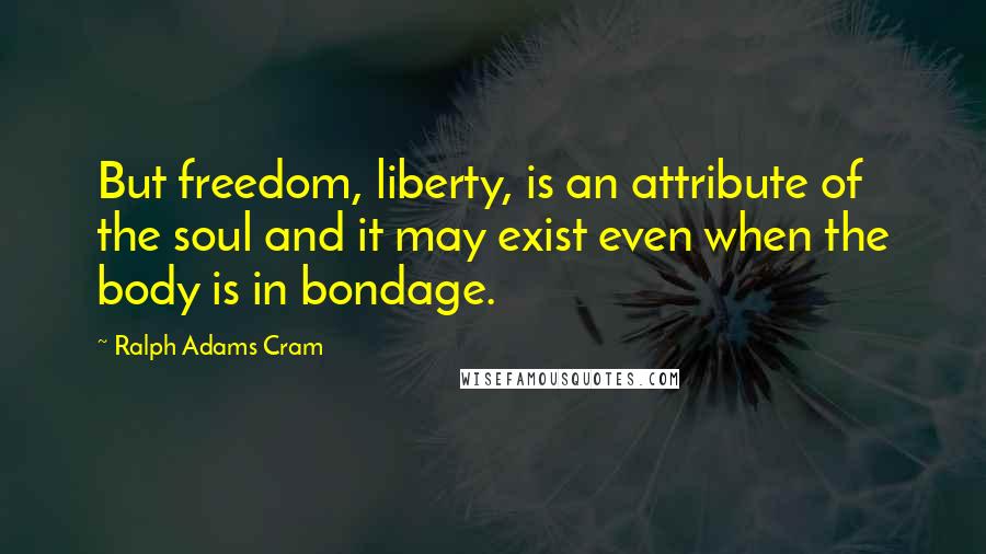 Ralph Adams Cram Quotes: But freedom, liberty, is an attribute of the soul and it may exist even when the body is in bondage.