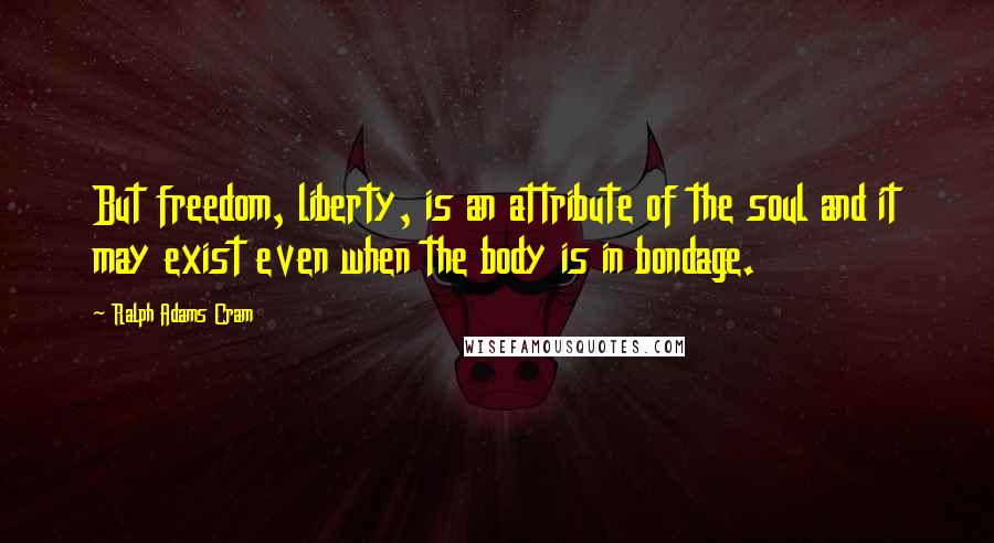 Ralph Adams Cram Quotes: But freedom, liberty, is an attribute of the soul and it may exist even when the body is in bondage.