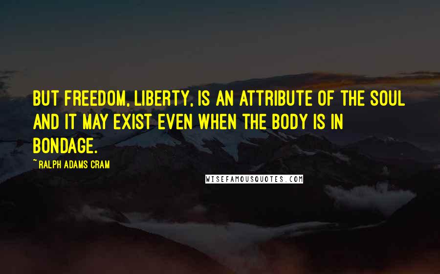 Ralph Adams Cram Quotes: But freedom, liberty, is an attribute of the soul and it may exist even when the body is in bondage.