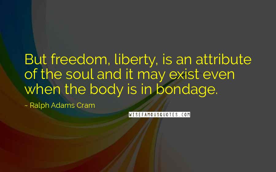 Ralph Adams Cram Quotes: But freedom, liberty, is an attribute of the soul and it may exist even when the body is in bondage.