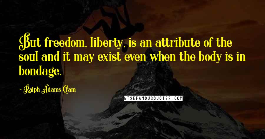 Ralph Adams Cram Quotes: But freedom, liberty, is an attribute of the soul and it may exist even when the body is in bondage.