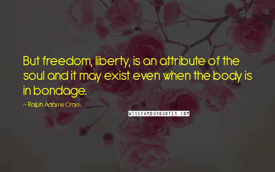 Ralph Adams Cram Quotes: But freedom, liberty, is an attribute of the soul and it may exist even when the body is in bondage.