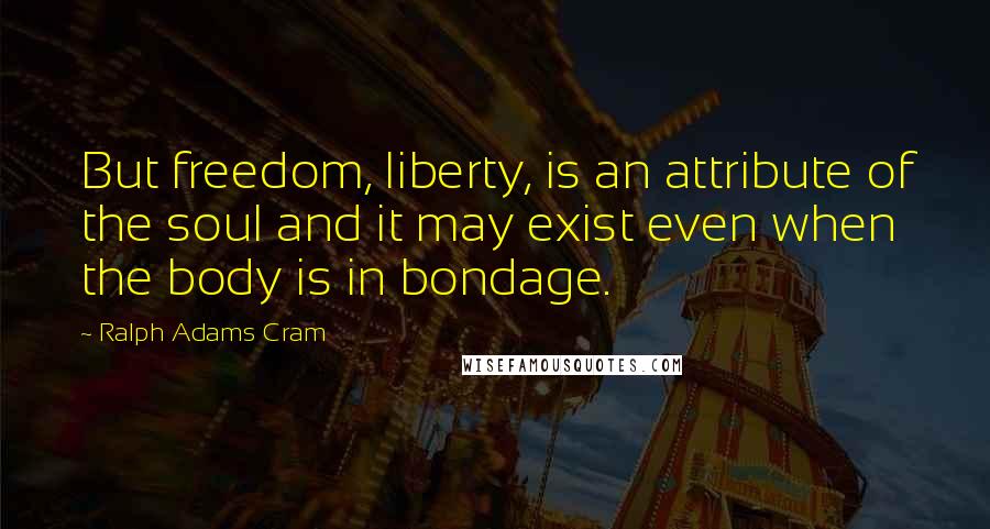 Ralph Adams Cram Quotes: But freedom, liberty, is an attribute of the soul and it may exist even when the body is in bondage.