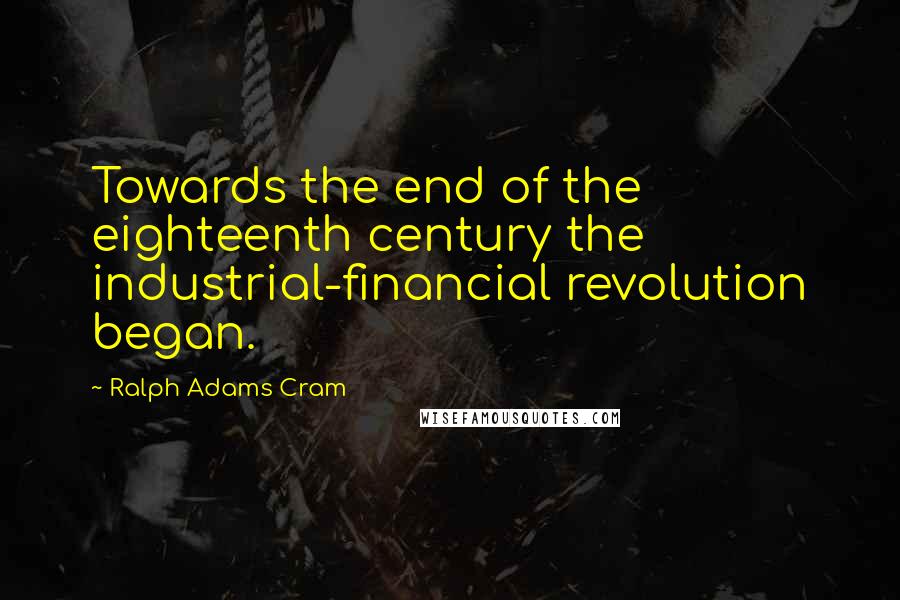 Ralph Adams Cram Quotes: Towards the end of the eighteenth century the industrial-financial revolution began.