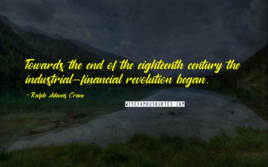 Ralph Adams Cram Quotes: Towards the end of the eighteenth century the industrial-financial revolution began.