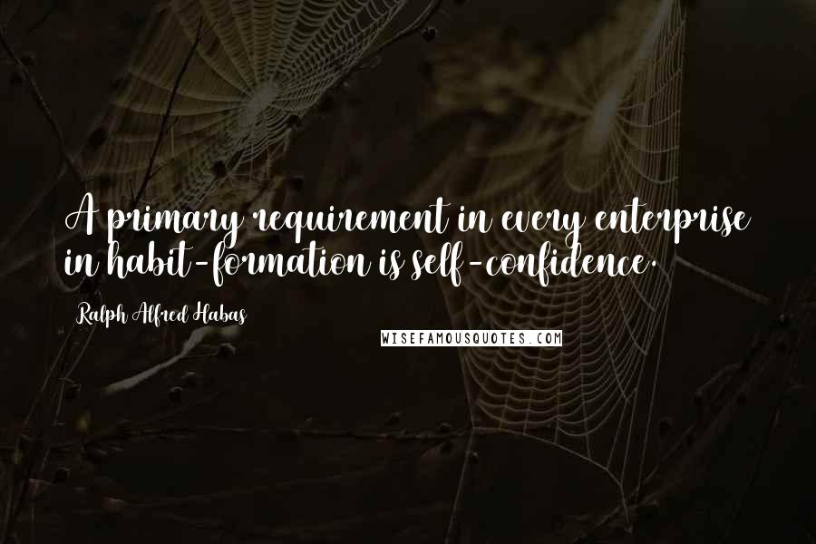Ralph Alfred Habas Quotes: A primary requirement in every enterprise in habit-formation is self-confidence.