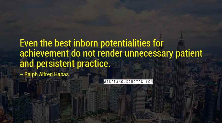 Ralph Alfred Habas Quotes: Even the best inborn potentialities for achievement do not render unnecessary patient and persistent practice.