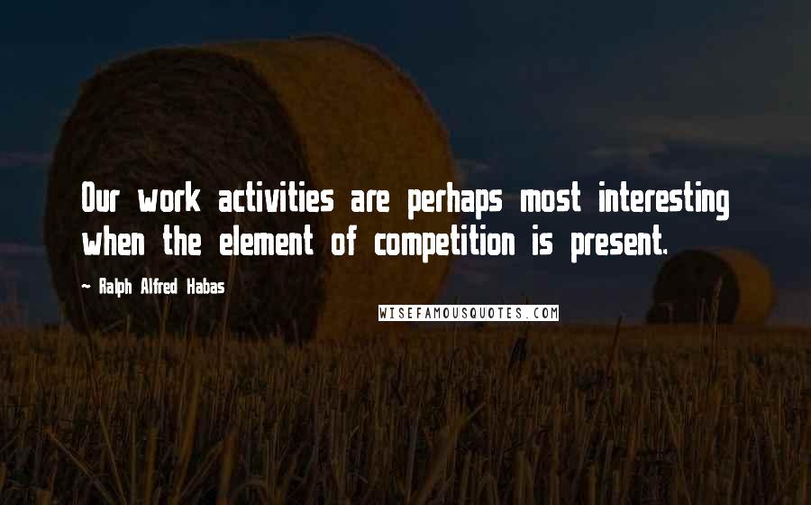 Ralph Alfred Habas Quotes: Our work activities are perhaps most interesting when the element of competition is present.