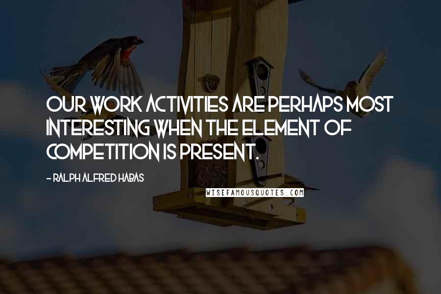 Ralph Alfred Habas Quotes: Our work activities are perhaps most interesting when the element of competition is present.