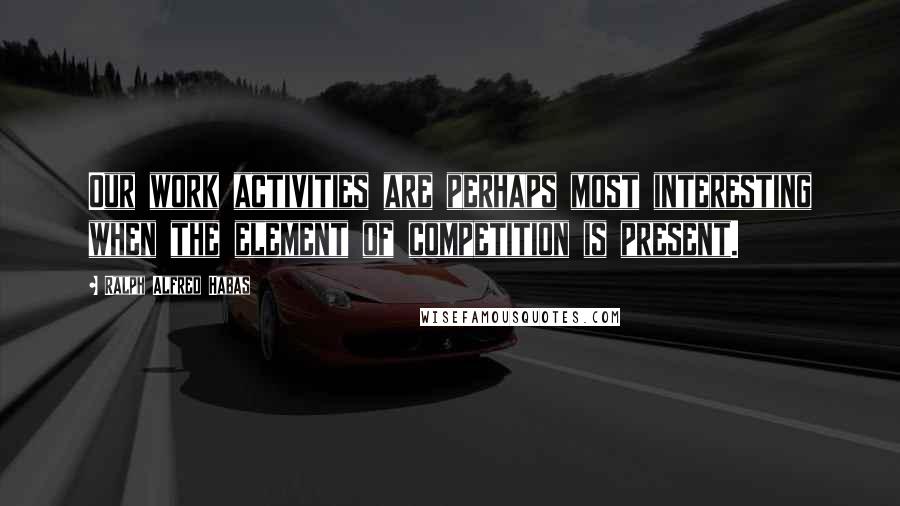 Ralph Alfred Habas Quotes: Our work activities are perhaps most interesting when the element of competition is present.