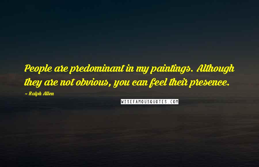 Ralph Allen Quotes: People are predominant in my paintings. Although they are not obvious, you can feel their presence.