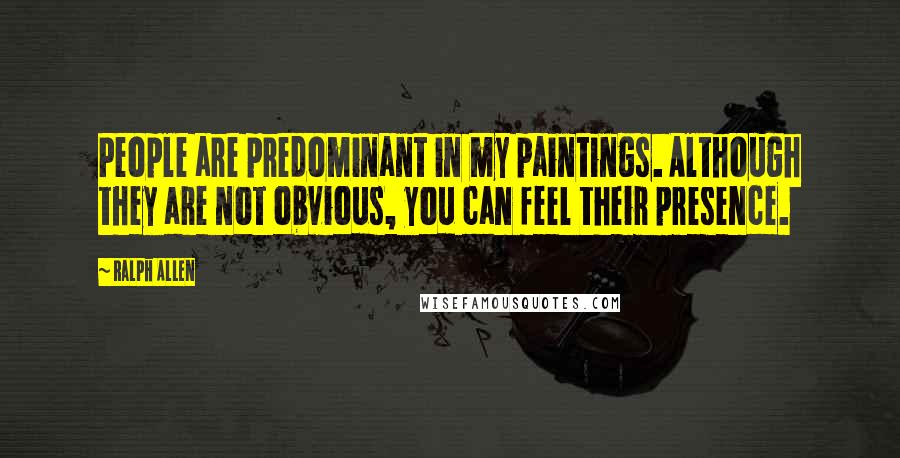 Ralph Allen Quotes: People are predominant in my paintings. Although they are not obvious, you can feel their presence.