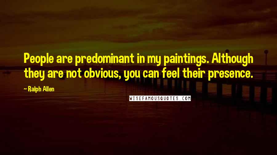 Ralph Allen Quotes: People are predominant in my paintings. Although they are not obvious, you can feel their presence.