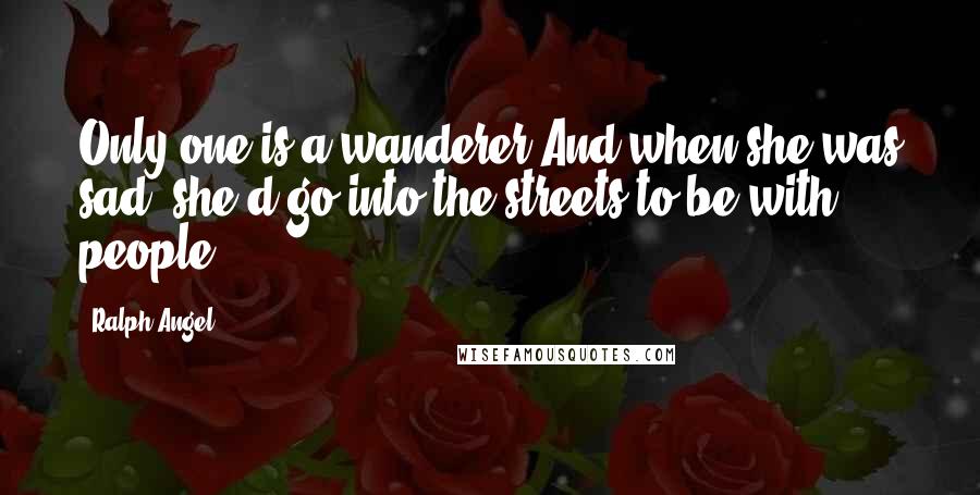 Ralph Angel Quotes: Only one is a wanderer.And when she was sad, she'd go into the streets to be with people.