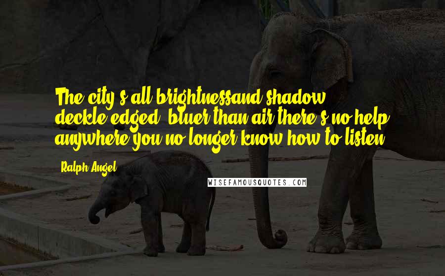 Ralph Angel Quotes: The city's all brightnessand shadow, deckle-edged, bluer than air-there's no help anywhere-you no longer know how to listen.