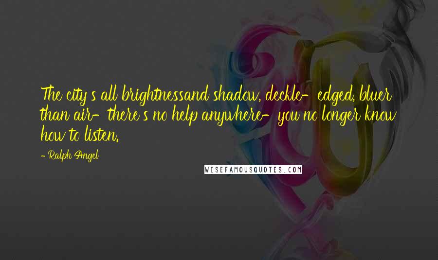 Ralph Angel Quotes: The city's all brightnessand shadow, deckle-edged, bluer than air-there's no help anywhere-you no longer know how to listen.