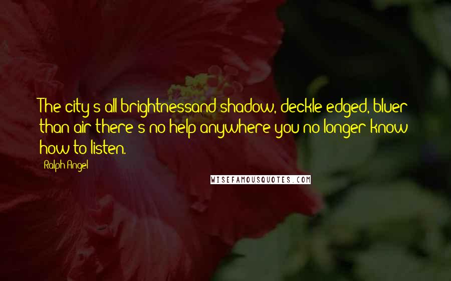 Ralph Angel Quotes: The city's all brightnessand shadow, deckle-edged, bluer than air-there's no help anywhere-you no longer know how to listen.