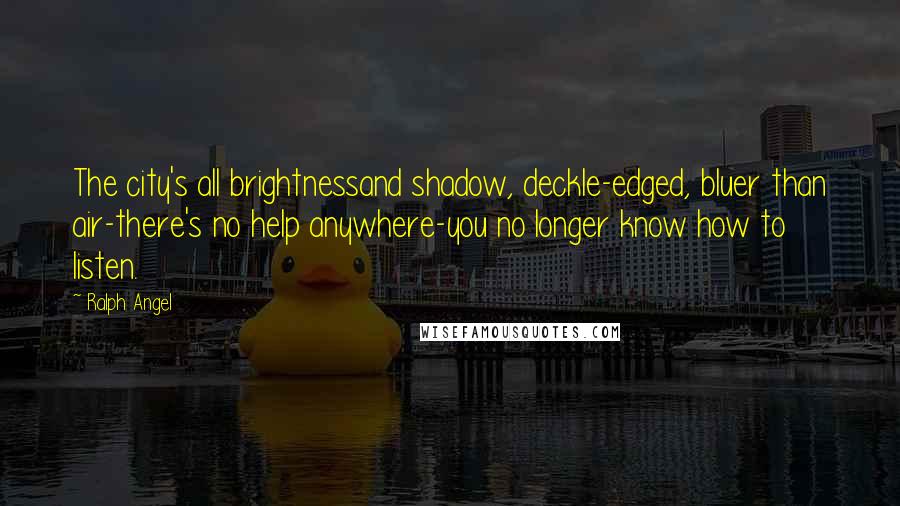 Ralph Angel Quotes: The city's all brightnessand shadow, deckle-edged, bluer than air-there's no help anywhere-you no longer know how to listen.