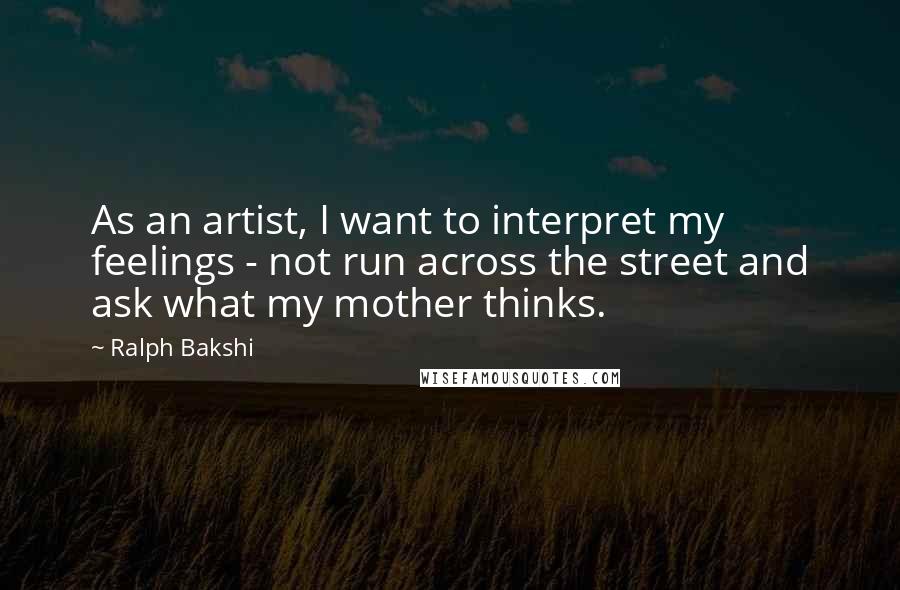 Ralph Bakshi Quotes: As an artist, I want to interpret my feelings - not run across the street and ask what my mother thinks.