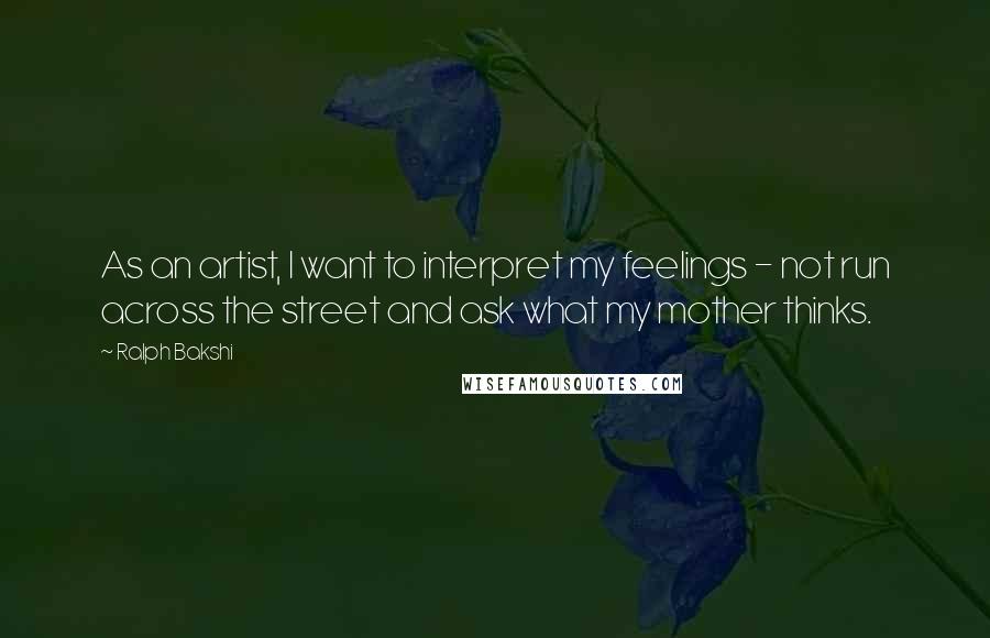 Ralph Bakshi Quotes: As an artist, I want to interpret my feelings - not run across the street and ask what my mother thinks.