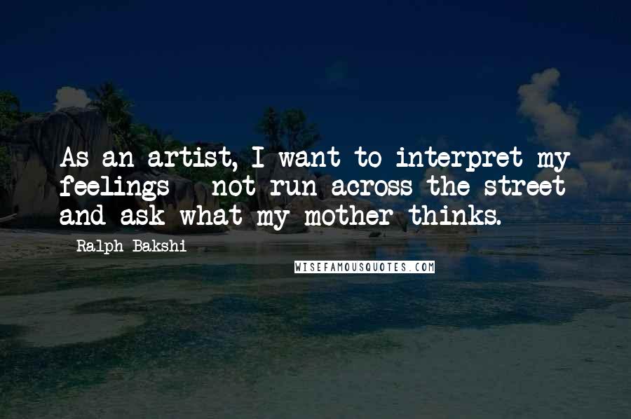 Ralph Bakshi Quotes: As an artist, I want to interpret my feelings - not run across the street and ask what my mother thinks.