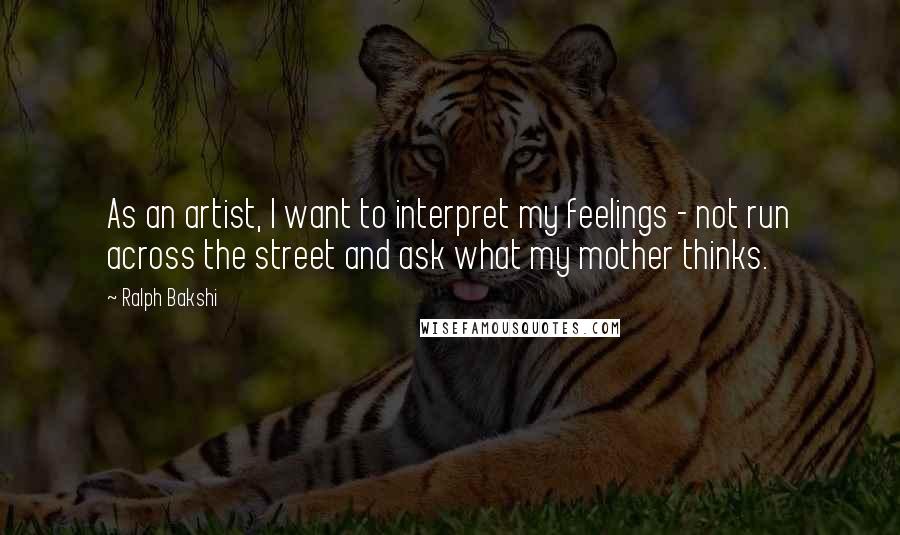 Ralph Bakshi Quotes: As an artist, I want to interpret my feelings - not run across the street and ask what my mother thinks.