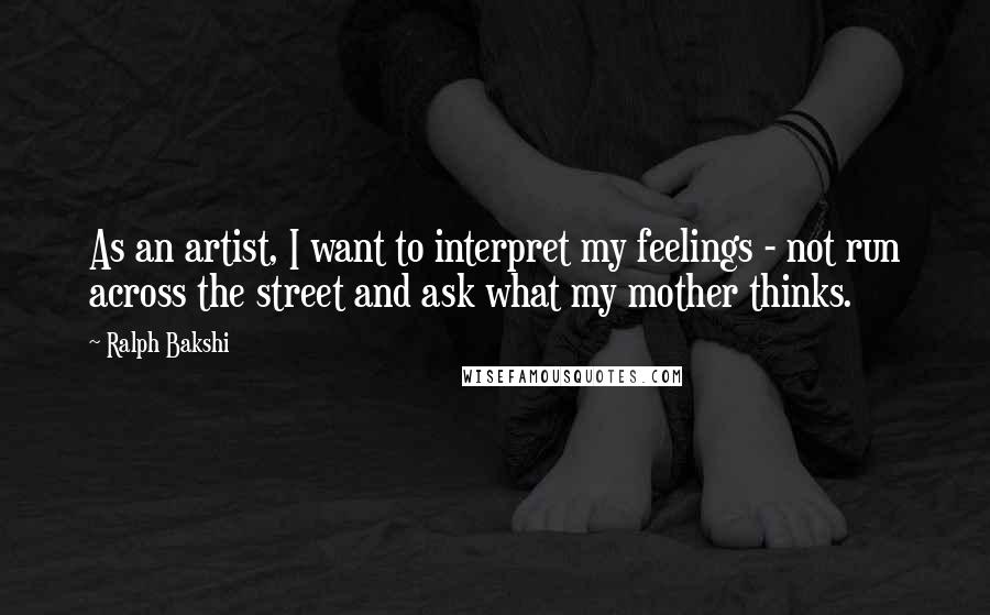 Ralph Bakshi Quotes: As an artist, I want to interpret my feelings - not run across the street and ask what my mother thinks.
