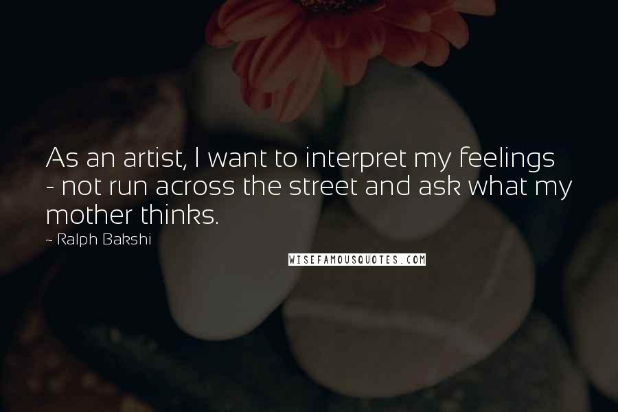 Ralph Bakshi Quotes: As an artist, I want to interpret my feelings - not run across the street and ask what my mother thinks.