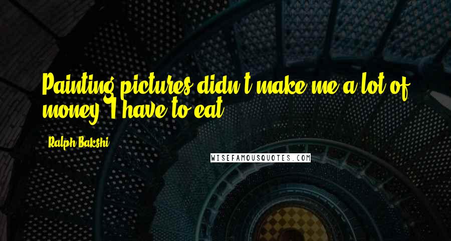 Ralph Bakshi Quotes: Painting pictures didn't make me a lot of money. I have to eat.